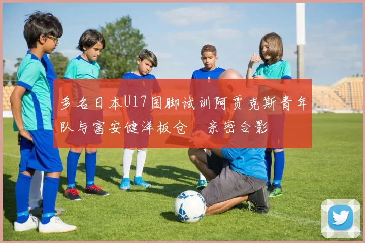 多名日本U17国脚试训阿贾克斯青年队与富安健洋板仓滉亲密合影