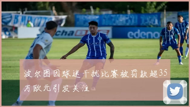 波尔图因球迷干扰比赛被罚款超35万欧元引发关注