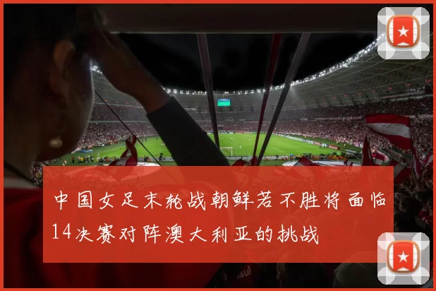 中国女足末轮战朝鲜若不胜将面临14决赛对阵澳大利亚的挑战