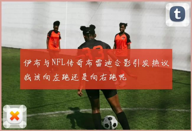 伊布与NFL传奇布雷迪合影引发热议我该向左跑还是向右跑呢