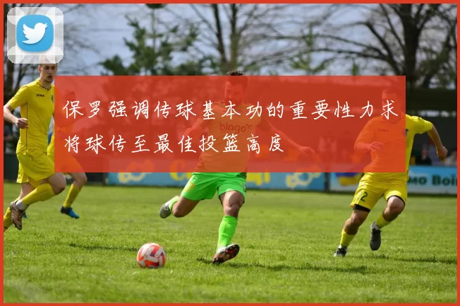 保罗强调传球基本功的重要性力求将球传至最佳投篮高度