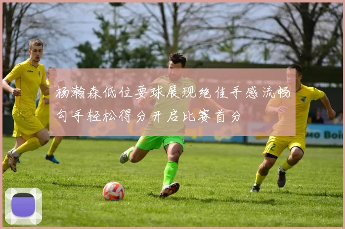 杨瀚森低位要球展现绝佳手感流畅勾手轻松得分开启比赛首分