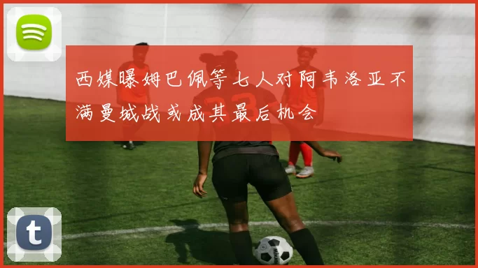 西媒曝姆巴佩等七人对阿韦洛亚不满曼城战或成其最后机会