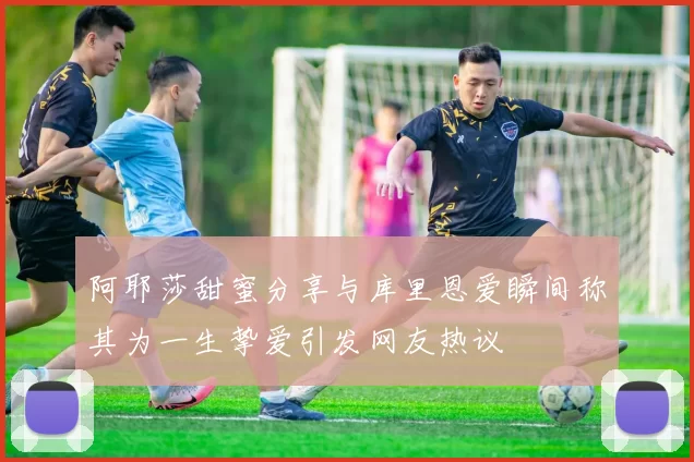 阿耶莎甜蜜分享与库里恩爱瞬间称其为一生挚爱引发网友热议
