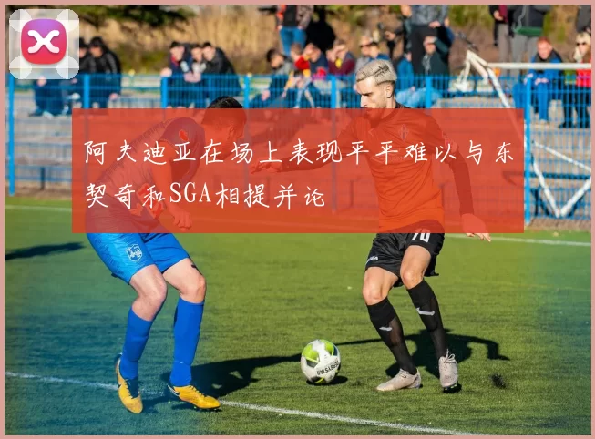 阿夫迪亚在场上表现平平难以与东契奇和SGA相提并论