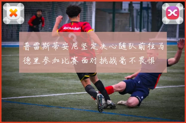 普雷斯蒂安尼坚定决心随队前往马德里参加比赛面对挑战毫不畏惧