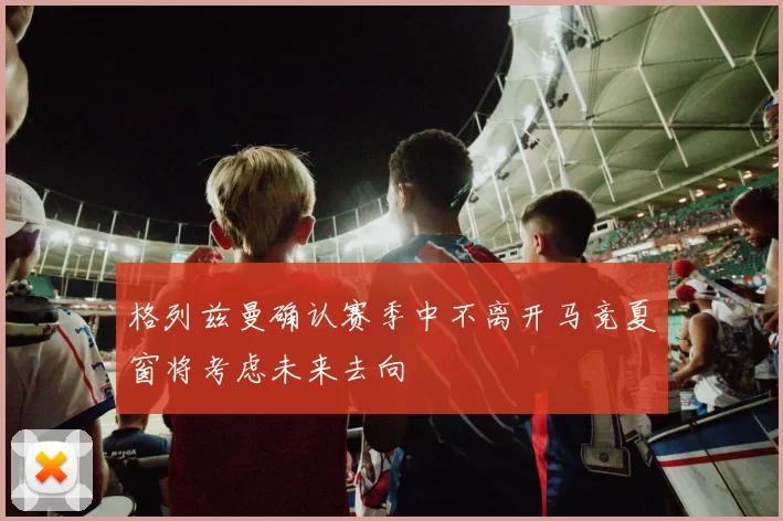 格列兹曼确认赛季中不离开马竞夏窗将考虑未来去向
