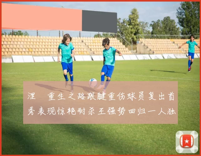 涅槃重生之路跟腱重伤球员复出首秀表现惊艳耐杀王强势回归一人独得30分以上