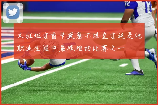 文班坦言首节疲惫不堪直言这是他职业生涯中最艰难的比赛之一