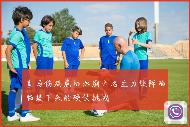 皇马伤病危机加剧六名主力缺阵面临接下来的硬仗挑战