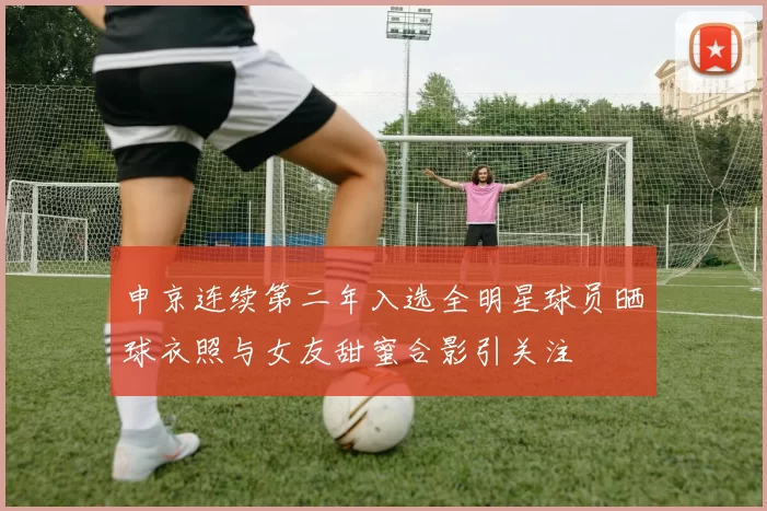 申京连续第二年入选全明星球员晒球衣照与女友甜蜜合影引关注