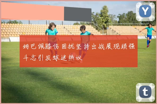 姆巴佩膝伤困扰坚持出战展现顽强斗志引发球迷热议