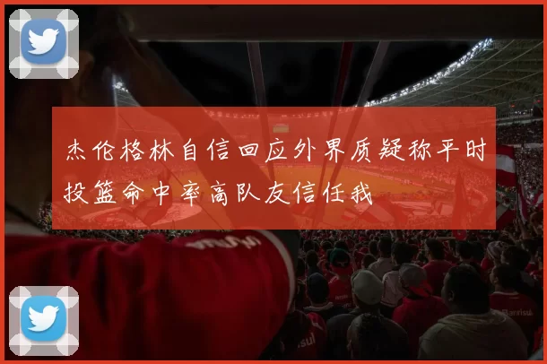 杰伦格林自信回应外界质疑称平时投篮命中率高队友信任我