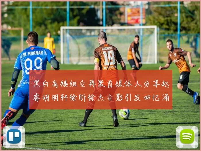 黑白高矮组合再聚首媒体人分享赵睿胡明轩徐昕徐杰合影引发回忆涌现