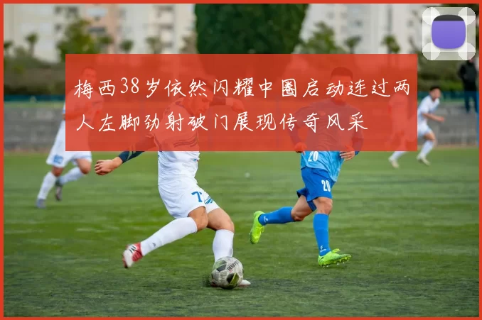 梅西38岁依然闪耀中圈启动连过两人左脚劲射破门展现传奇风采