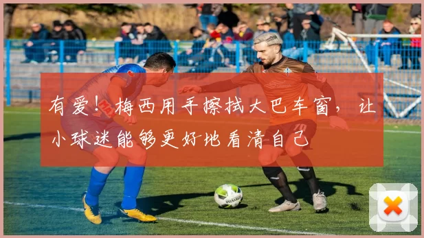 有爱！梅西用手擦拭大巴车窗，让小球迷能够更好地看清自己