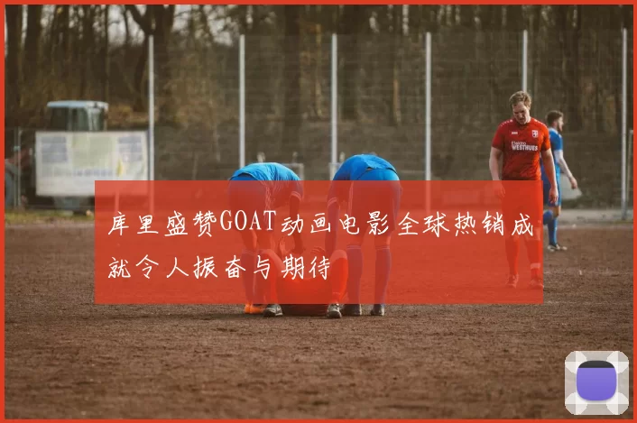 库里盛赞GOAT动画电影全球热销成就令人振奋与期待
