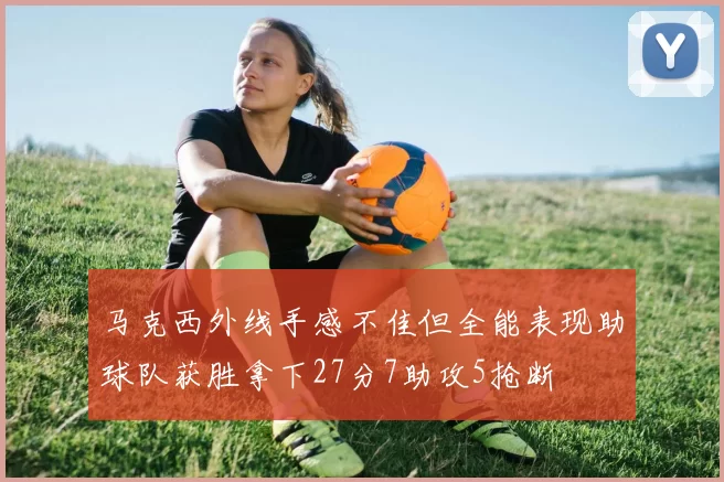 马克西外线手感不佳但全能表现助球队获胜拿下27分7助攻5抢断